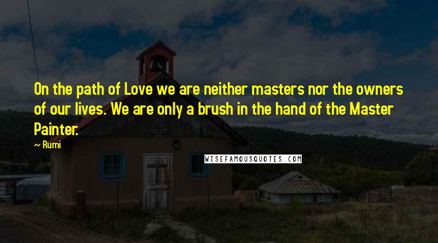Rumi Quotes: On the path of Love we are neither masters nor the owners of our lives. We are only a brush in the hand of the Master Painter.