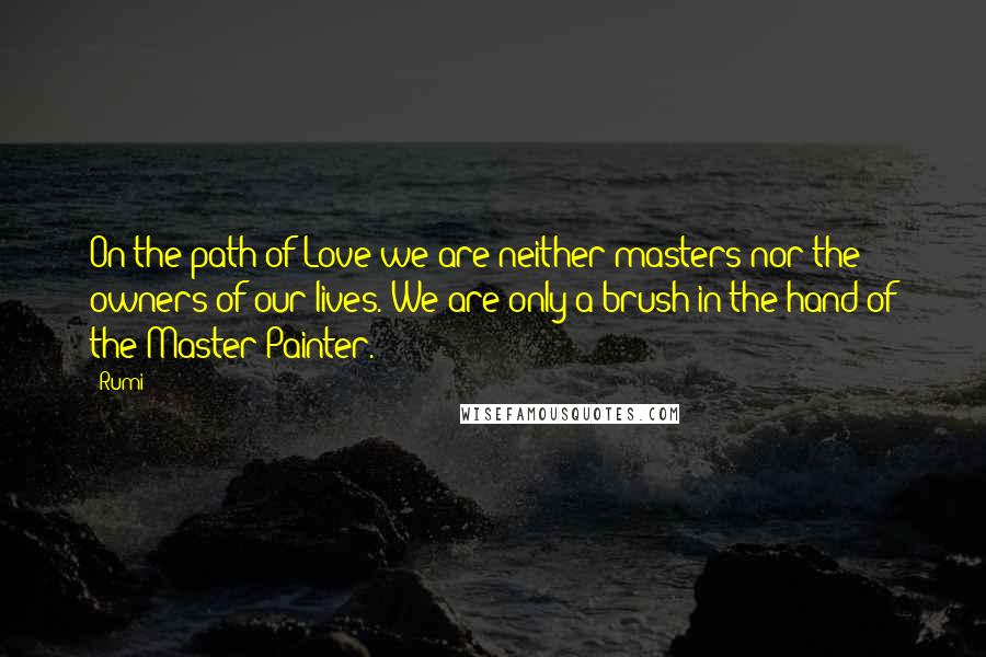 Rumi Quotes: On the path of Love we are neither masters nor the owners of our lives. We are only a brush in the hand of the Master Painter.