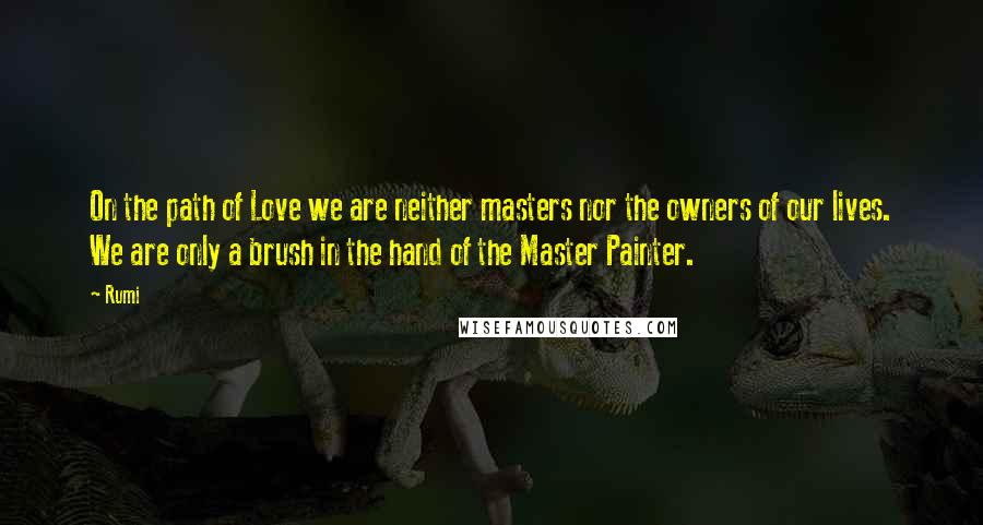 Rumi Quotes: On the path of Love we are neither masters nor the owners of our lives. We are only a brush in the hand of the Master Painter.