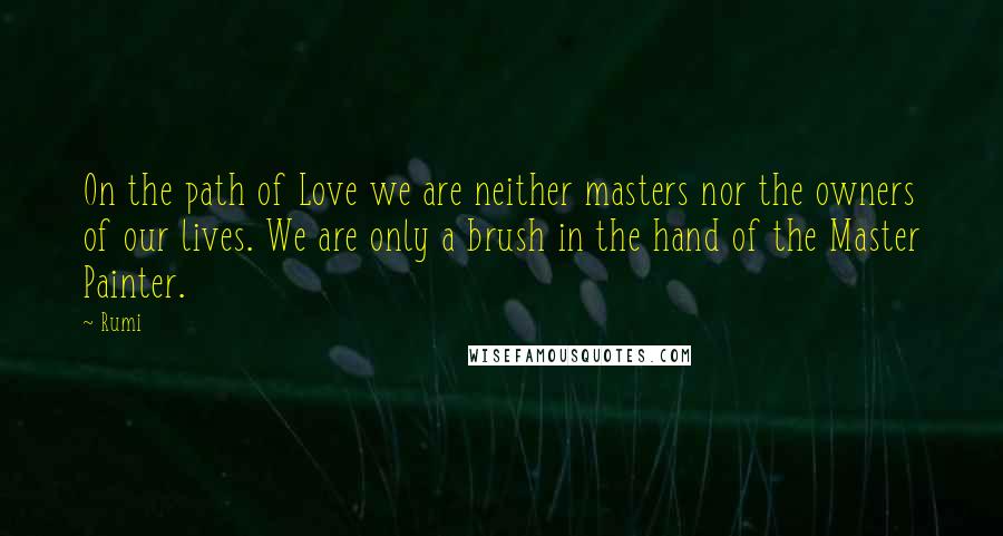 Rumi Quotes: On the path of Love we are neither masters nor the owners of our lives. We are only a brush in the hand of the Master Painter.
