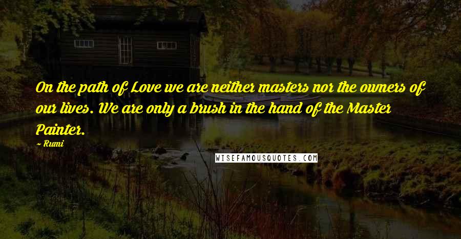 Rumi Quotes: On the path of Love we are neither masters nor the owners of our lives. We are only a brush in the hand of the Master Painter.