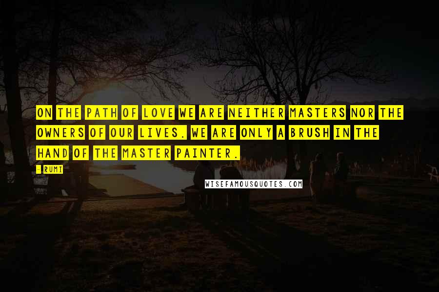 Rumi Quotes: On the path of Love we are neither masters nor the owners of our lives. We are only a brush in the hand of the Master Painter.