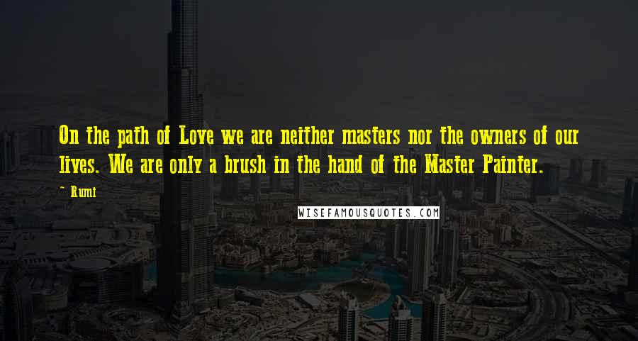 Rumi Quotes: On the path of Love we are neither masters nor the owners of our lives. We are only a brush in the hand of the Master Painter.