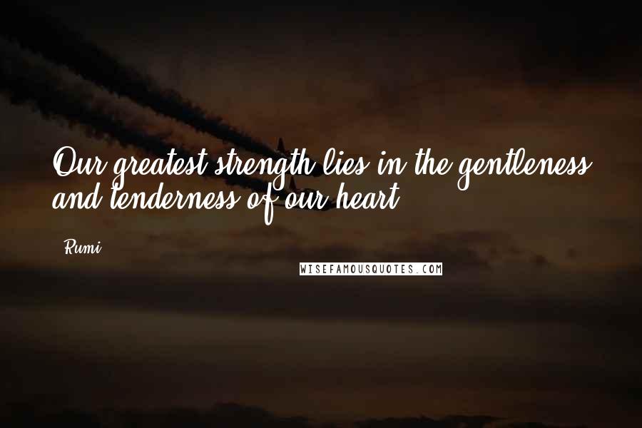 Rumi Quotes: Our greatest strength lies in the gentleness and tenderness of our heart.