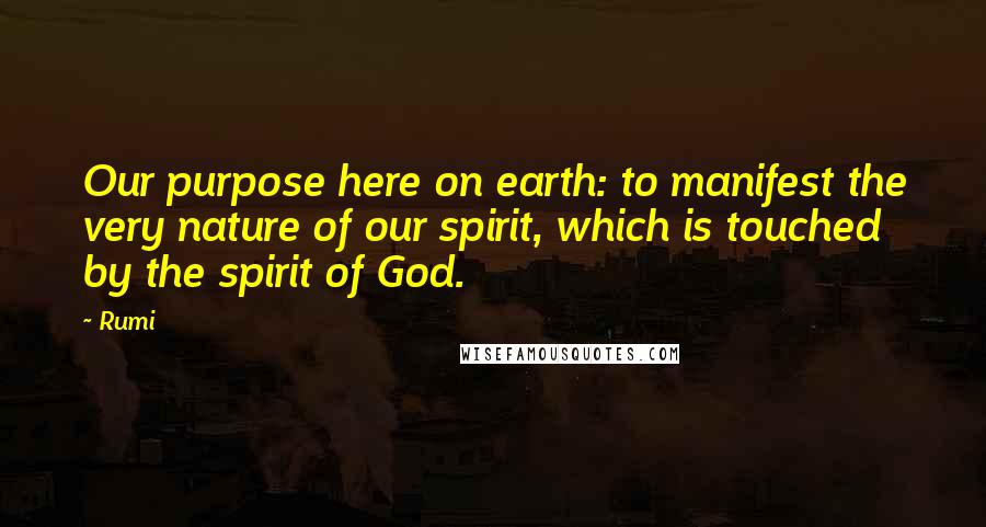 Rumi Quotes: Our purpose here on earth: to manifest the very nature of our spirit, which is touched by the spirit of God.