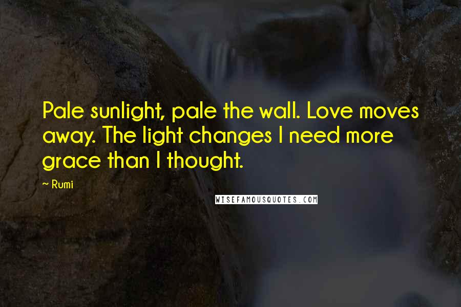 Rumi Quotes: Pale sunlight, pale the wall. Love moves away. The light changes I need more grace than I thought.