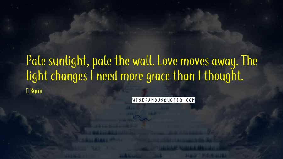 Rumi Quotes: Pale sunlight, pale the wall. Love moves away. The light changes I need more grace than I thought.