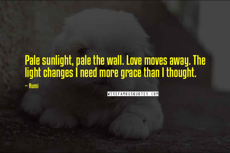 Rumi Quotes: Pale sunlight, pale the wall. Love moves away. The light changes I need more grace than I thought.