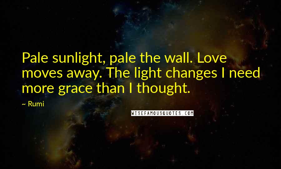 Rumi Quotes: Pale sunlight, pale the wall. Love moves away. The light changes I need more grace than I thought.