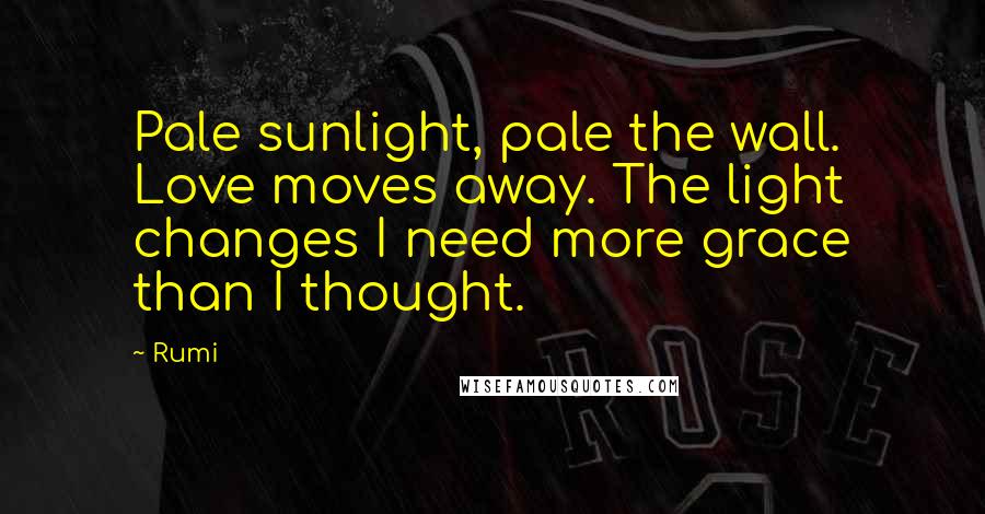 Rumi Quotes: Pale sunlight, pale the wall. Love moves away. The light changes I need more grace than I thought.