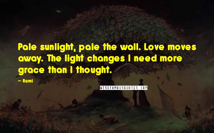 Rumi Quotes: Pale sunlight, pale the wall. Love moves away. The light changes I need more grace than I thought.
