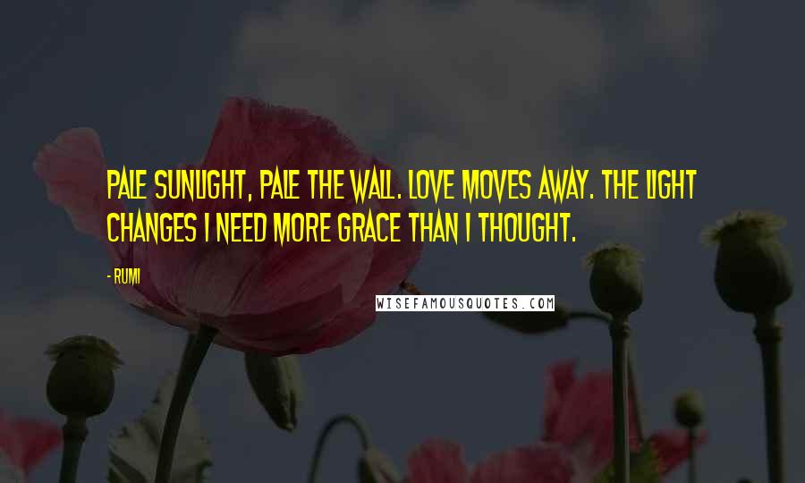 Rumi Quotes: Pale sunlight, pale the wall. Love moves away. The light changes I need more grace than I thought.