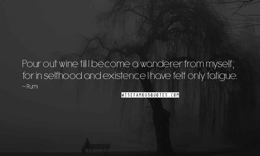 Rumi Quotes: Pour out wine till I become a wanderer from myself; for in selfhood and existence I have felt only fatigue.