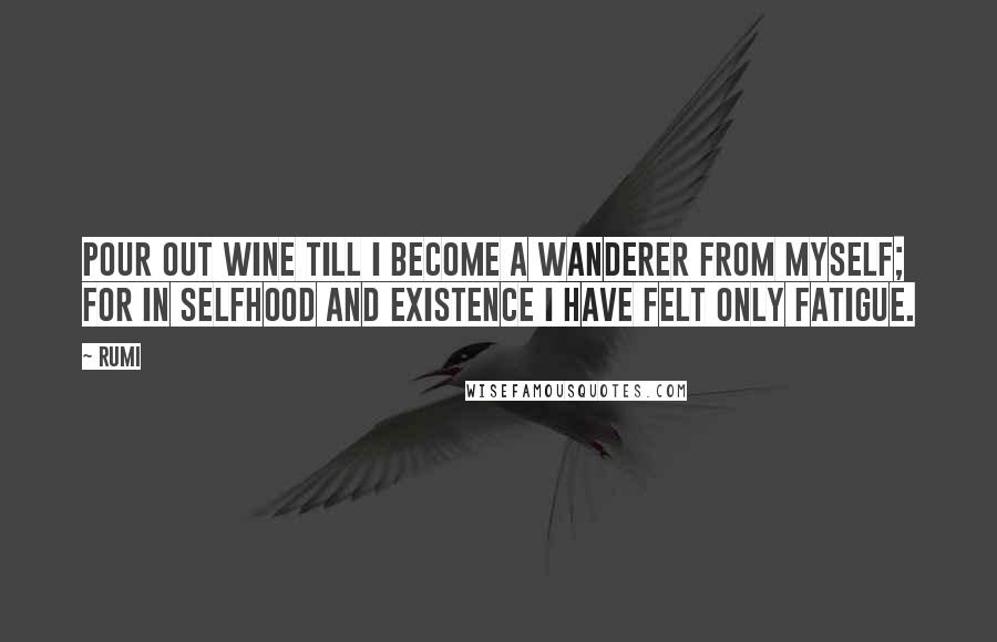 Rumi Quotes: Pour out wine till I become a wanderer from myself; for in selfhood and existence I have felt only fatigue.