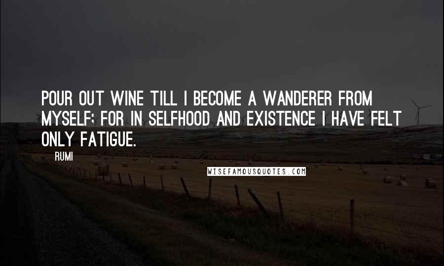 Rumi Quotes: Pour out wine till I become a wanderer from myself; for in selfhood and existence I have felt only fatigue.