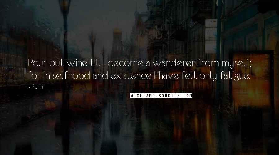 Rumi Quotes: Pour out wine till I become a wanderer from myself; for in selfhood and existence I have felt only fatigue.