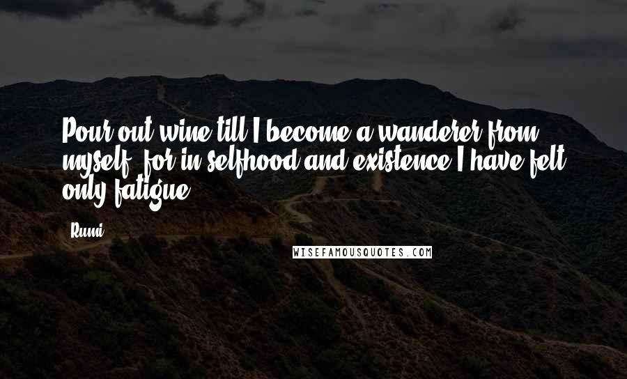 Rumi Quotes: Pour out wine till I become a wanderer from myself; for in selfhood and existence I have felt only fatigue.