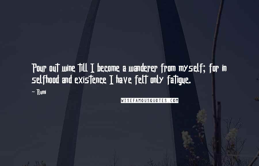 Rumi Quotes: Pour out wine till I become a wanderer from myself; for in selfhood and existence I have felt only fatigue.