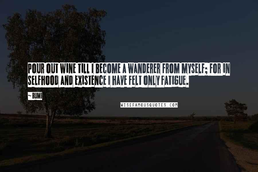 Rumi Quotes: Pour out wine till I become a wanderer from myself; for in selfhood and existence I have felt only fatigue.