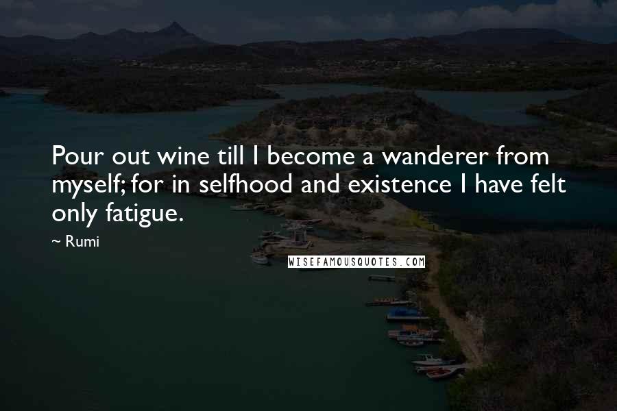 Rumi Quotes: Pour out wine till I become a wanderer from myself; for in selfhood and existence I have felt only fatigue.