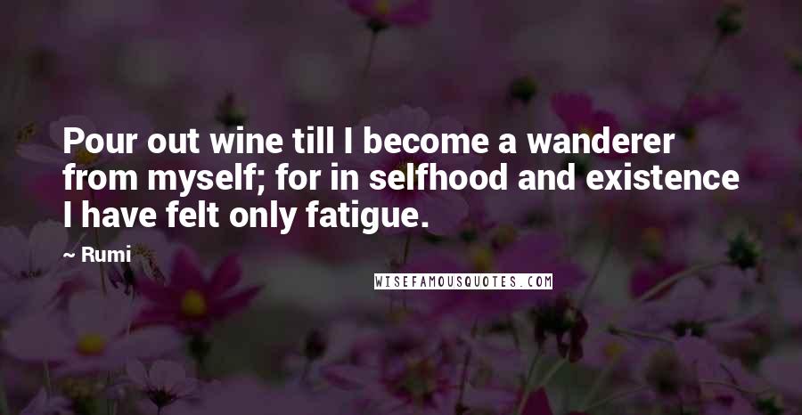 Rumi Quotes: Pour out wine till I become a wanderer from myself; for in selfhood and existence I have felt only fatigue.