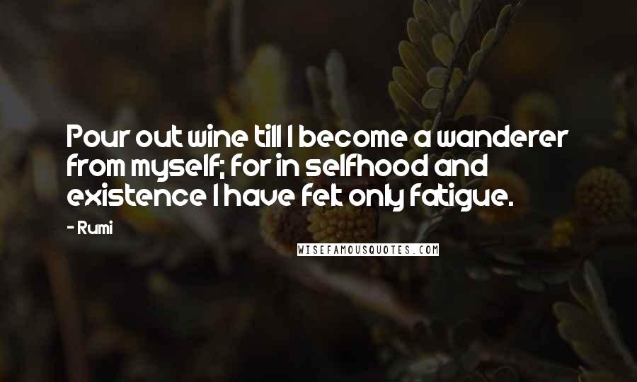 Rumi Quotes: Pour out wine till I become a wanderer from myself; for in selfhood and existence I have felt only fatigue.