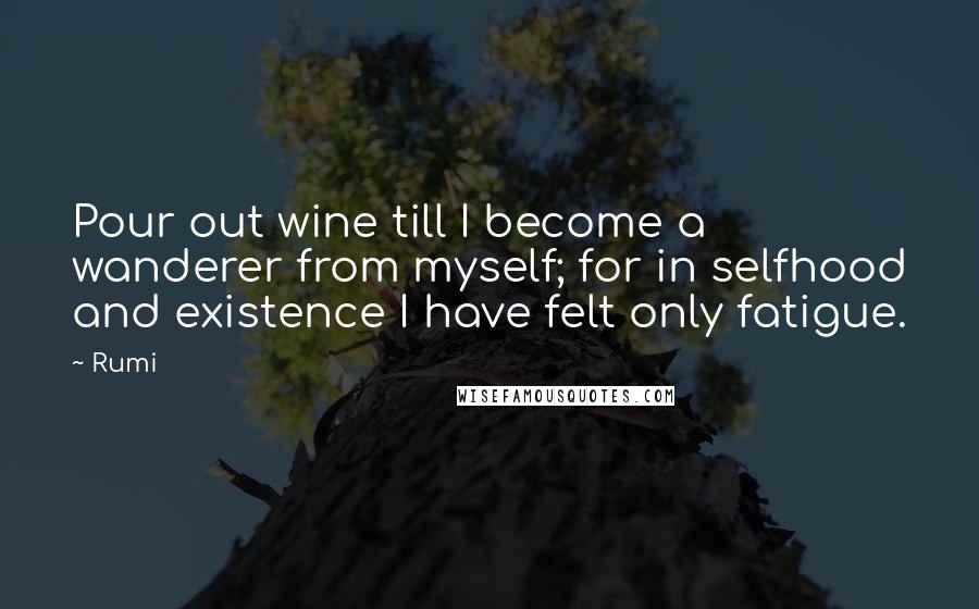 Rumi Quotes: Pour out wine till I become a wanderer from myself; for in selfhood and existence I have felt only fatigue.