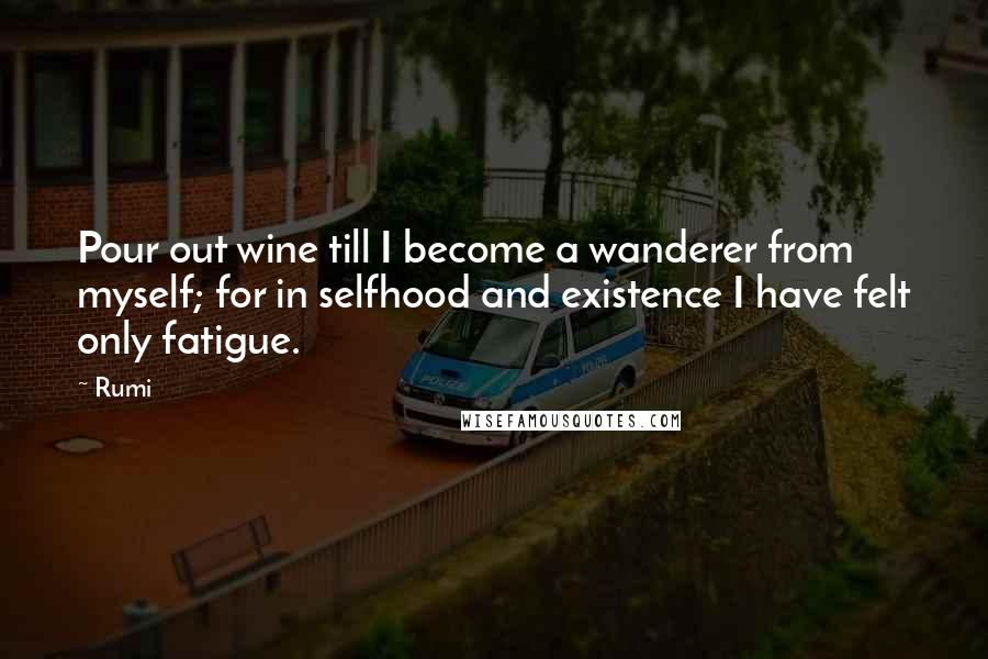 Rumi Quotes: Pour out wine till I become a wanderer from myself; for in selfhood and existence I have felt only fatigue.