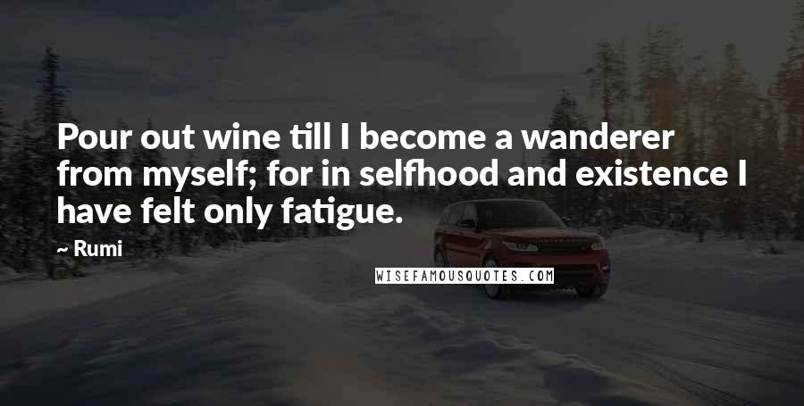 Rumi Quotes: Pour out wine till I become a wanderer from myself; for in selfhood and existence I have felt only fatigue.