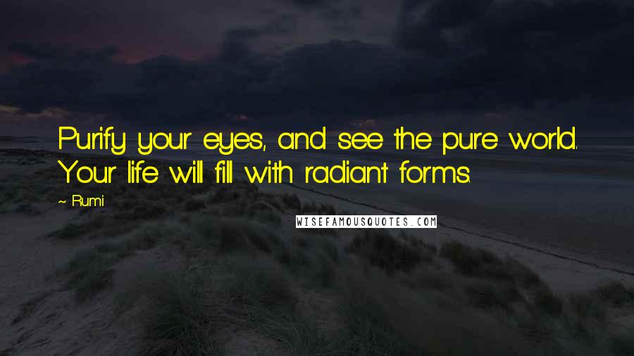 Rumi Quotes: Purify your eyes, and see the pure world. Your life will fill with radiant forms.