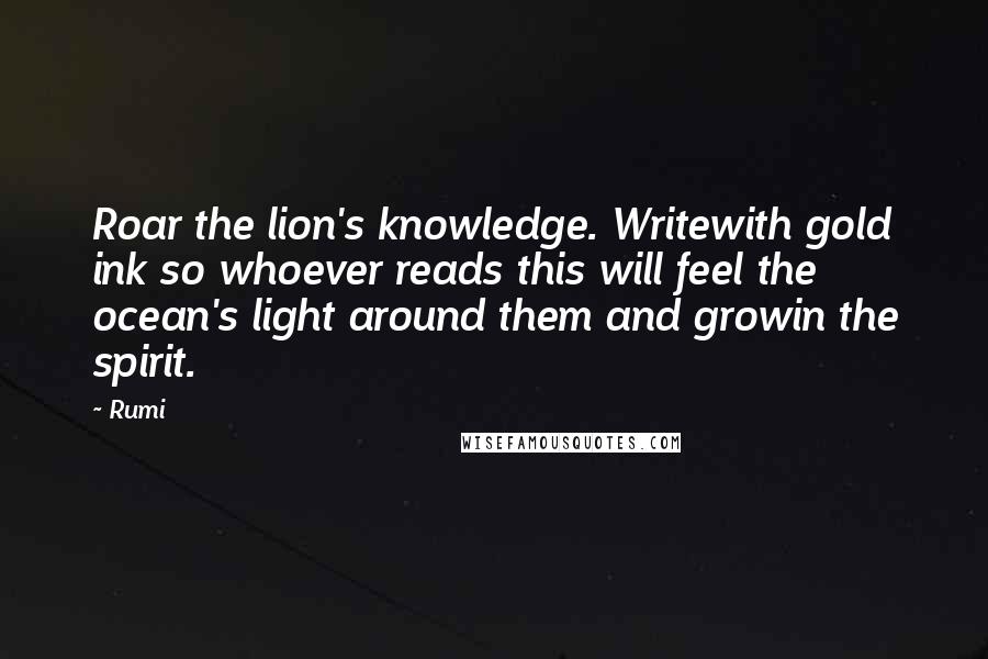 Rumi Quotes: Roar the lion's knowledge. Writewith gold ink so whoever reads this will feel the ocean's light around them and growin the spirit.