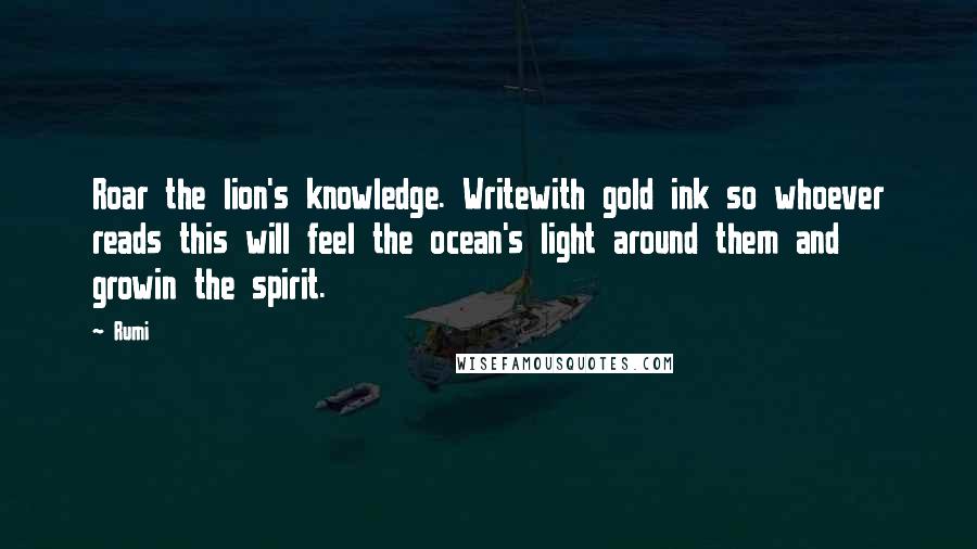 Rumi Quotes: Roar the lion's knowledge. Writewith gold ink so whoever reads this will feel the ocean's light around them and growin the spirit.