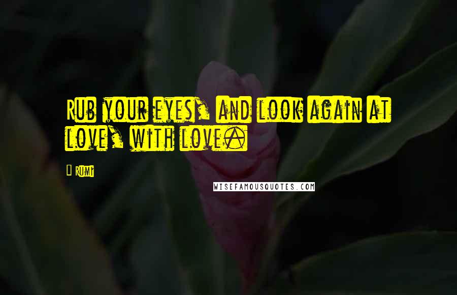 Rumi Quotes: Rub your eyes, and look again at love, with love.