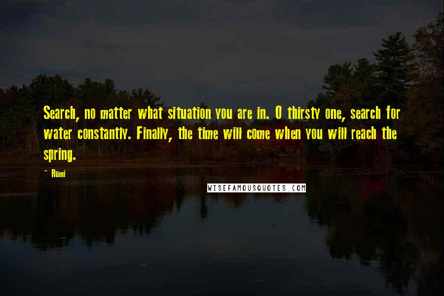 Rumi Quotes: Search, no matter what situation you are in. O thirsty one, search for water constantly. Finally, the time will come when you will reach the spring.