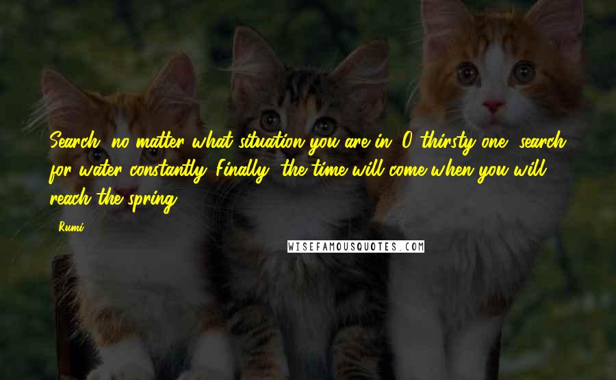 Rumi Quotes: Search, no matter what situation you are in. O thirsty one, search for water constantly. Finally, the time will come when you will reach the spring.