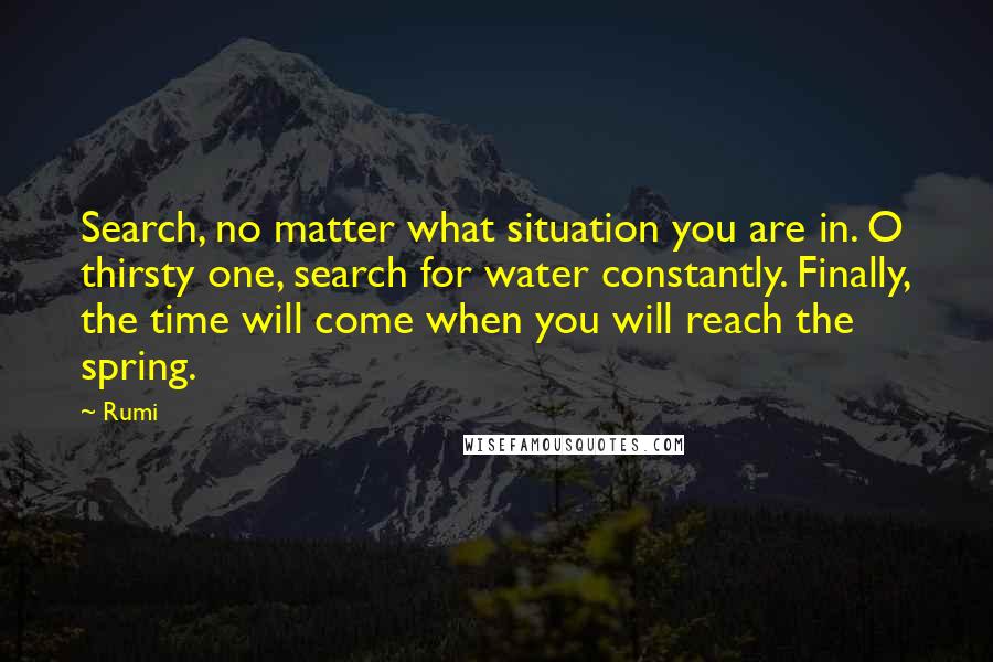 Rumi Quotes: Search, no matter what situation you are in. O thirsty one, search for water constantly. Finally, the time will come when you will reach the spring.