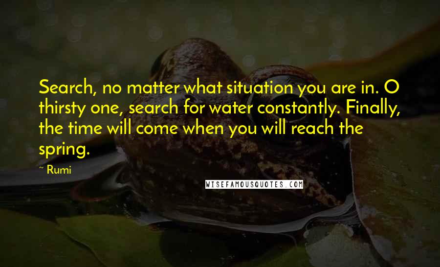 Rumi Quotes: Search, no matter what situation you are in. O thirsty one, search for water constantly. Finally, the time will come when you will reach the spring.