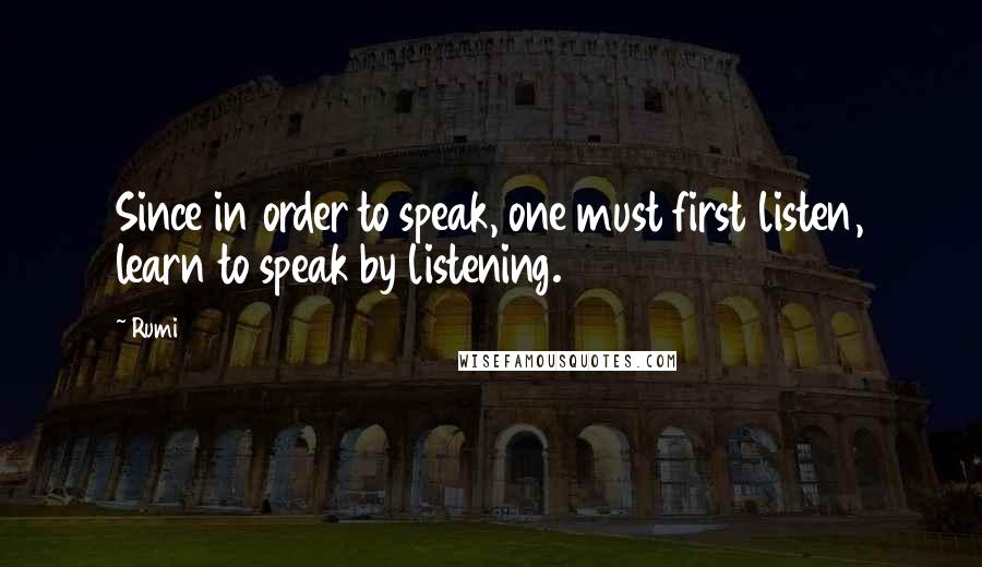 Rumi Quotes: Since in order to speak, one must first listen, learn to speak by listening.