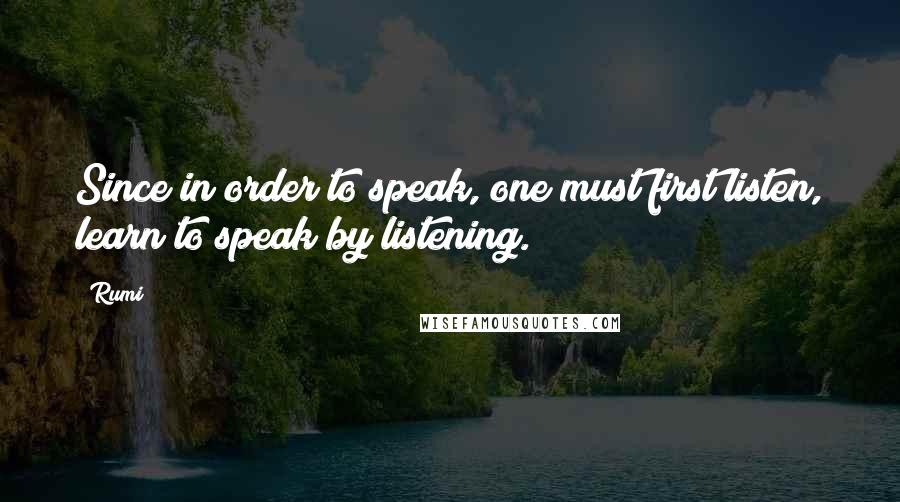 Rumi Quotes: Since in order to speak, one must first listen, learn to speak by listening.