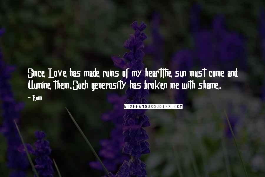 Rumi Quotes: Since Love has made ruins of my heartThe sun must come and illumine them.Such generosity has broken me with shame.