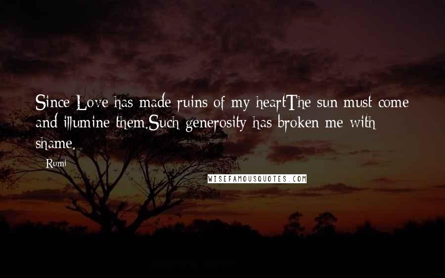 Rumi Quotes: Since Love has made ruins of my heartThe sun must come and illumine them.Such generosity has broken me with shame.