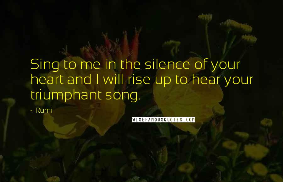 Rumi Quotes: Sing to me in the silence of your heart and I will rise up to hear your triumphant song.