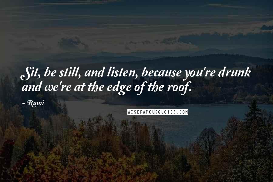 Rumi Quotes: Sit, be still, and listen, because you're drunk and we're at the edge of the roof.