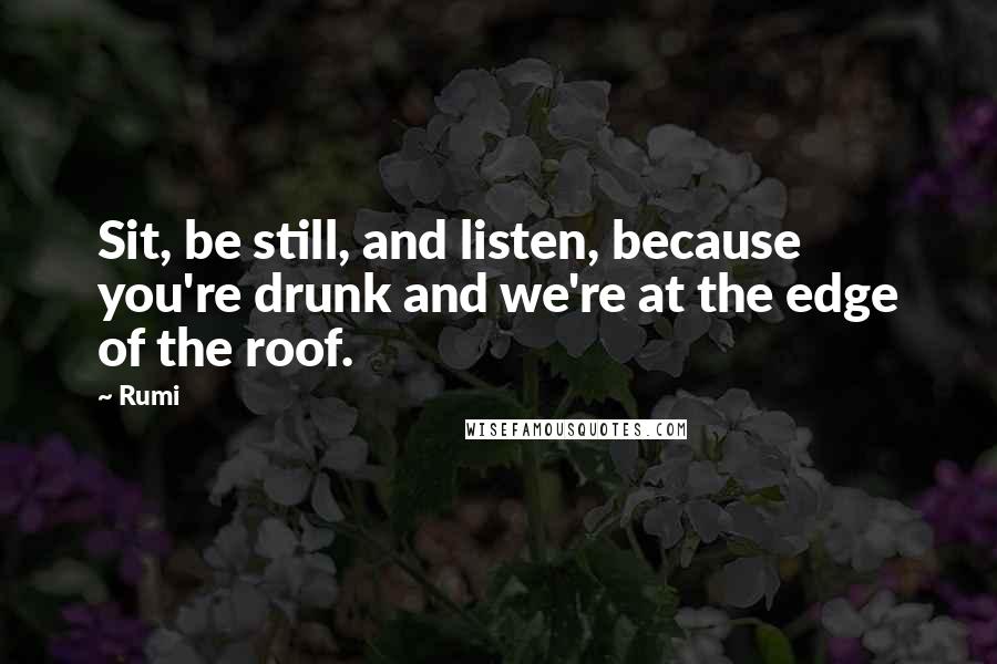 Rumi Quotes: Sit, be still, and listen, because you're drunk and we're at the edge of the roof.