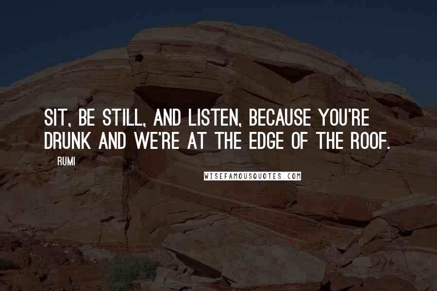 Rumi Quotes: Sit, be still, and listen, because you're drunk and we're at the edge of the roof.