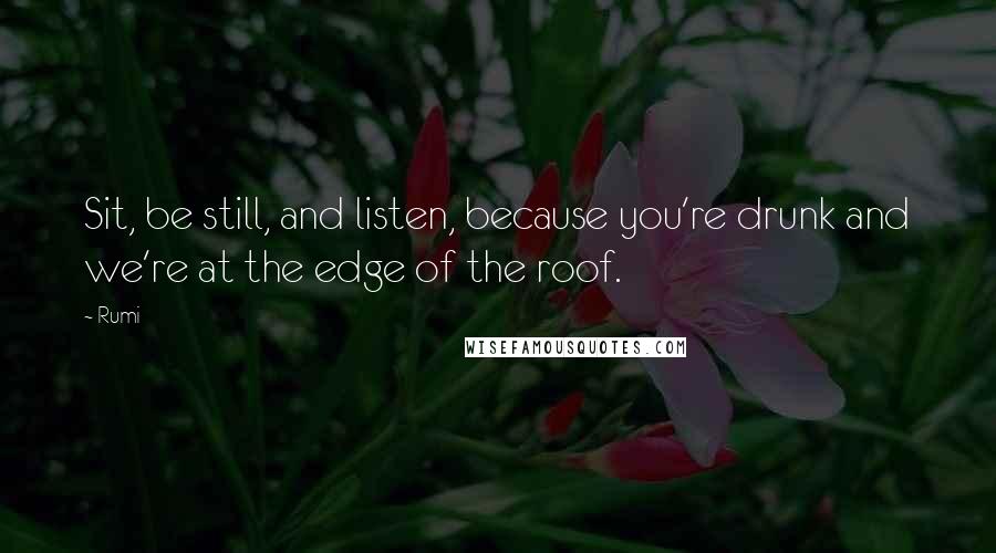 Rumi Quotes: Sit, be still, and listen, because you're drunk and we're at the edge of the roof.