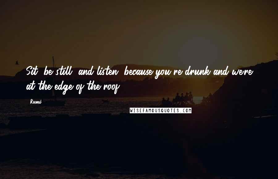 Rumi Quotes: Sit, be still, and listen, because you're drunk and we're at the edge of the roof.
