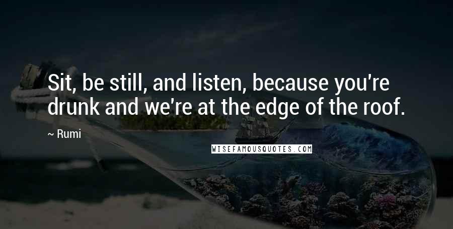 Rumi Quotes: Sit, be still, and listen, because you're drunk and we're at the edge of the roof.