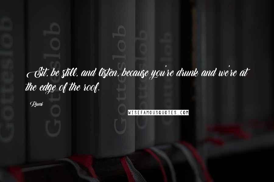 Rumi Quotes: Sit, be still, and listen, because you're drunk and we're at the edge of the roof.