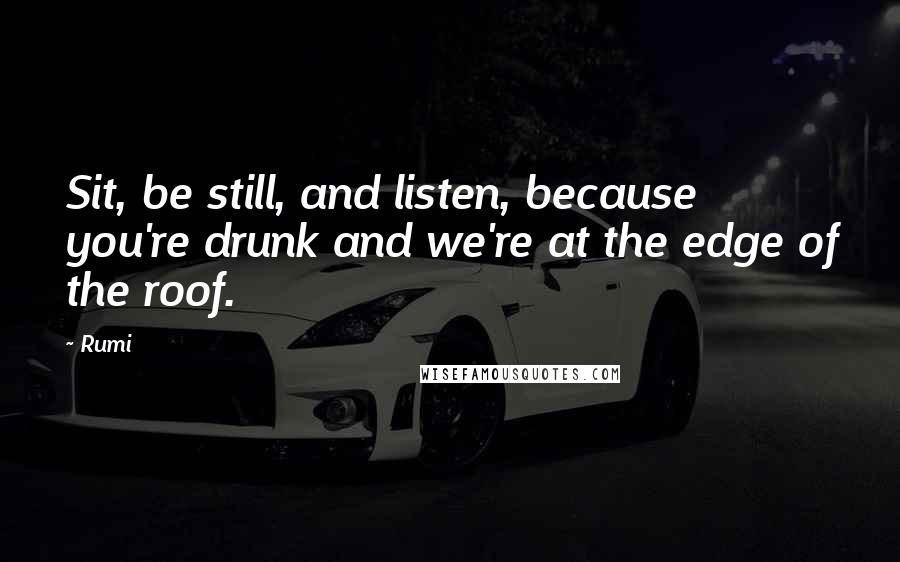 Rumi Quotes: Sit, be still, and listen, because you're drunk and we're at the edge of the roof.